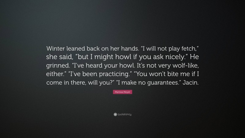 Marissa Meyer Quote: “Winter leaned back on her hands. “I will not play fetch,” she said, “but I might howl if you ask nicely.” He grinned. “I’ve heard your howl. It’s not very wolf-like, either.” “I’ve been practicing.” “You won’t bite me if I come in there, will you?” “I make no guarantees.” Jacin.”