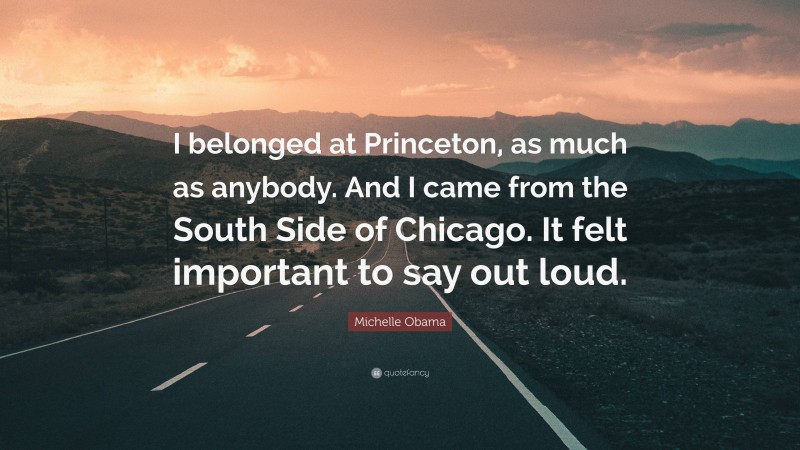 Michelle Obama Quote: “I belonged at Princeton, as much as anybody. And I came from the South Side of Chicago. It felt important to say out loud.”