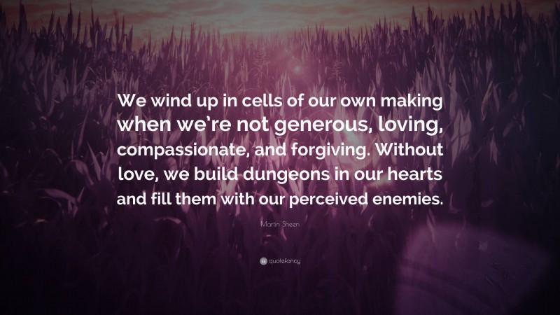 Martin Sheen Quote: “We wind up in cells of our own making when we’re not generous, loving, compassionate, and forgiving. Without love, we build dungeons in our hearts and fill them with our perceived enemies.”