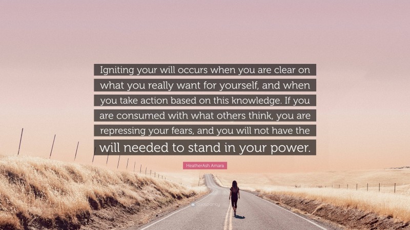 HeatherAsh Amara Quote: “Igniting your will occurs when you are clear on what you really want for yourself, and when you take action based on this knowledge. If you are consumed with what others think, you are repressing your fears, and you will not have the will needed to stand in your power.”