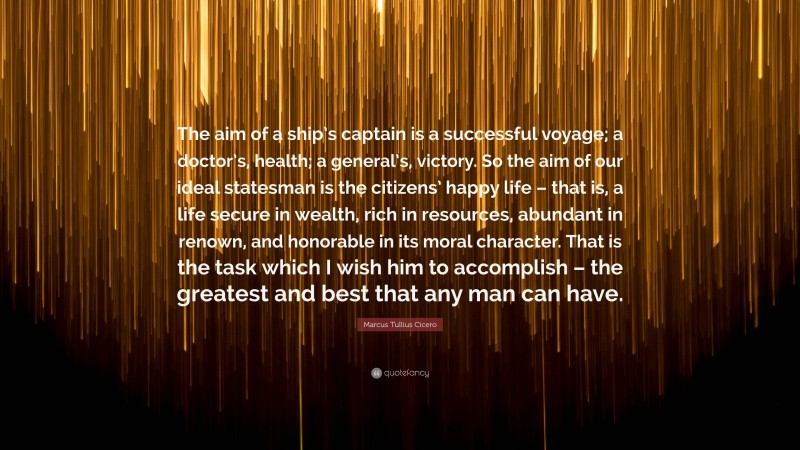 Marcus Tullius Cicero Quote: “The aim of a ship’s captain is a successful voyage; a doctor’s, health; a general’s, victory. So the aim of our ideal statesman is the citizens’ happy life – that is, a life secure in wealth, rich in resources, abundant in renown, and honorable in its moral character. That is the task which I wish him to accomplish – the greatest and best that any man can have.”