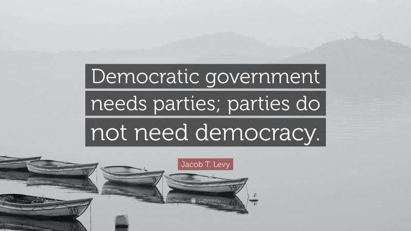 Jacob T. Levy Quote: “Democratic government needs parties; parties do not need democracy.”