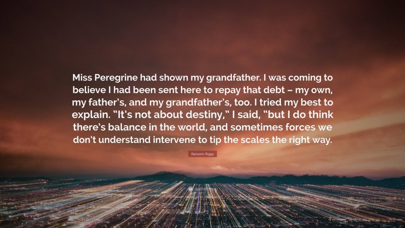 Ransom Riggs Quote: “Miss Peregrine had shown my grandfather. I was coming to believe I had been sent here to repay that debt – my own, my father’s, and my grandfather’s, too. I tried my best to explain. “It’s not about destiny,” I said, “but I do think there’s balance in the world, and sometimes forces we don’t understand intervene to tip the scales the right way.”