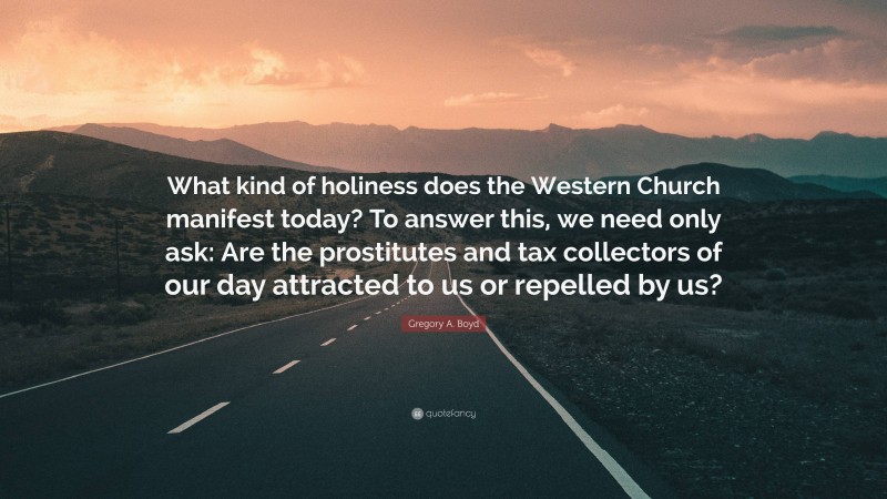 Gregory A. Boyd Quote: “What kind of holiness does the Western Church manifest today? To answer this, we need only ask: Are the prostitutes and tax collectors of our day attracted to us or repelled by us?”