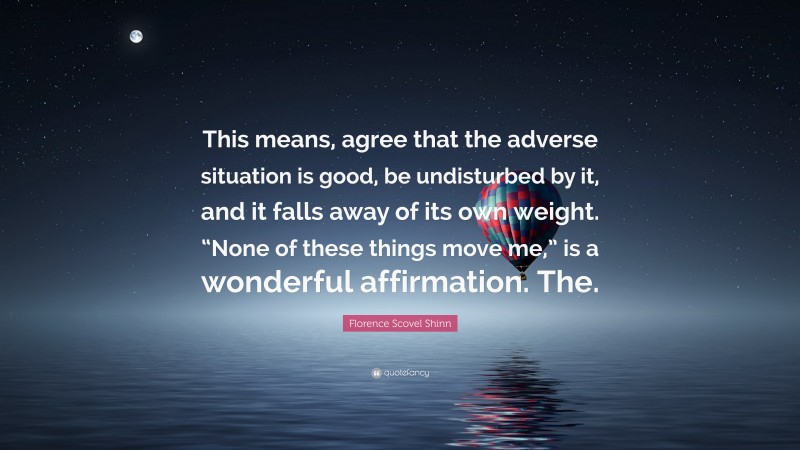 Florence Scovel Shinn Quote: “This means, agree that the adverse situation is good, be undisturbed by it, and it falls away of its own weight. “None of these things move me,” is a wonderful affirmation. The.”