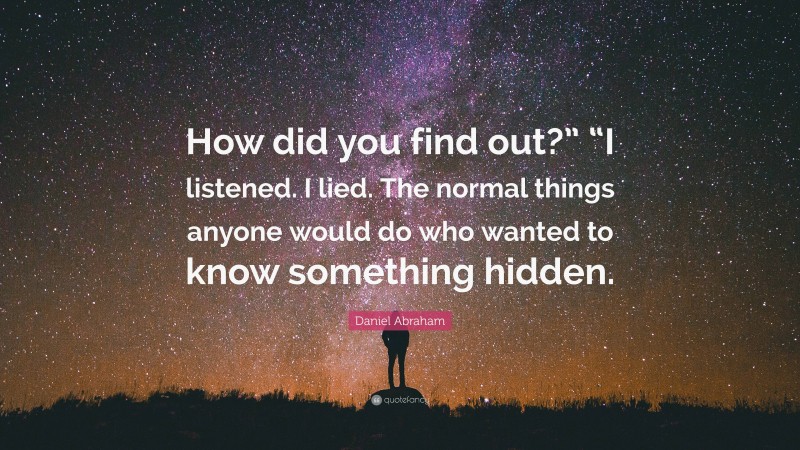 Daniel Abraham Quote: “How did you find out?” “I listened. I lied. The normal things anyone would do who wanted to know something hidden.”