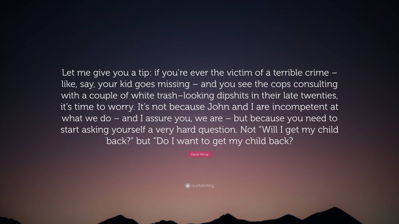 David Wong Quote: “Let me give you a tip: if you’re ever the victim of a terrible crime – like, say, your kid goes missing – and you see the cops consulting with a couple of white trash–looking dipshits in their late twenties, it’s time to worry. It’s not because John and I are incompetent at what we do – and I assure you, we are – but because you need to start asking yourself a very hard question. Not “Will I get my child back?” but “Do I want to get my child back?”