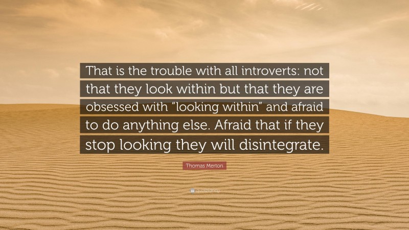 Thomas Merton Quote: “That is the trouble with all introverts: not that they look within but that they are obsessed with “looking within” and afraid to do anything else. Afraid that if they stop looking they will disintegrate.”