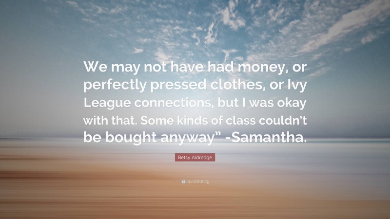 Betsy Aldredge Quote: “We may not have had money, or perfectly pressed clothes, or Ivy League connections, but I was okay with that. Some kinds of class couldn’t be bought anyway” -Samantha.”