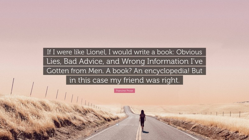 Francine Prose Quote: “If I were like Lionel, I would write a book: Obvious Lies, Bad Advice, and Wrong Information I’ve Gotten from Men. A book? An encyclopedia! But in this case my friend was right.”