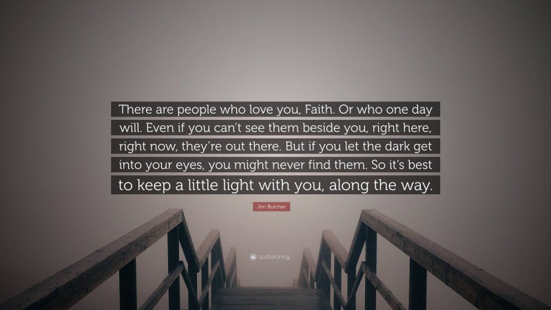 Jim Butcher Quote: “There are people who love you, Faith. Or who one day will. Even if you can’t see them beside you, right here, right now, they’re out there. But if you let the dark get into your eyes, you might never find them. So it’s best to keep a little light with you, along the way.”
