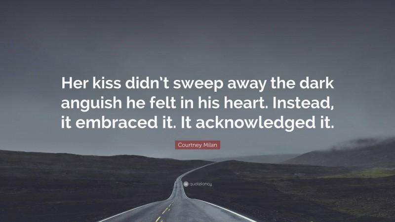 Courtney Milan Quote: “Her kiss didn’t sweep away the dark anguish he felt in his heart. Instead, it embraced it. It acknowledged it.”