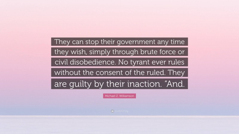 Michael Z. Williamson Quote: “They can stop their government any time they wish, simply through brute force or civil disobedience. No tyrant ever rules without the consent of the ruled. They are guilty by their inaction. “And.”