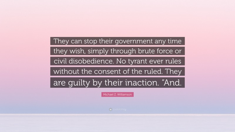 Michael Z. Williamson Quote: “They can stop their government any time they wish, simply through brute force or civil disobedience. No tyrant ever rules without the consent of the ruled. They are guilty by their inaction. “And.”