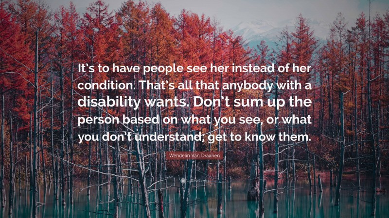 Wendelin Van Draanen Quote: “It’s to have people see her instead of her condition. That’s all that anybody with a disability wants. Don’t sum up the person based on what you see, or what you don’t understand; get to know them.”