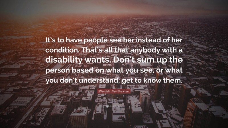 Wendelin Van Draanen Quote: “It’s to have people see her instead of her condition. That’s all that anybody with a disability wants. Don’t sum up the person based on what you see, or what you don’t understand; get to know them.”