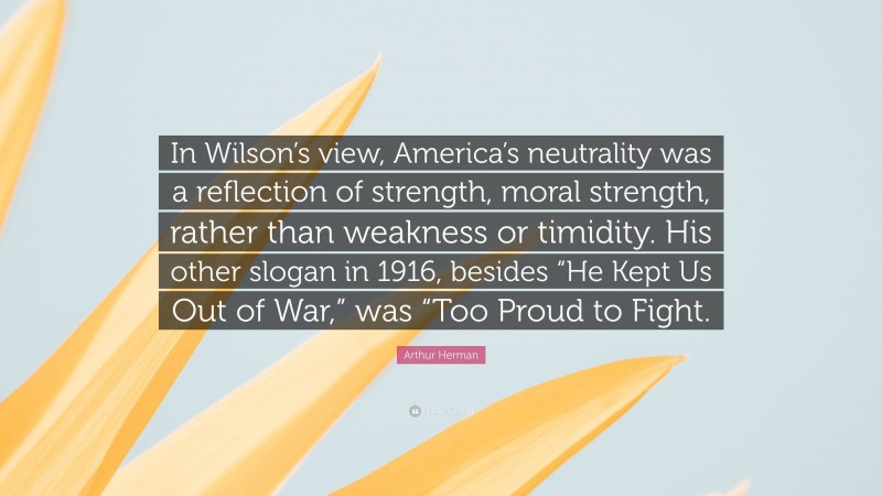 Arthur Herman Quote: “In Wilson’s view, America’s neutrality was a reflection of strength, moral strength, rather than weakness or timidity. His other slogan in 1916, besides “He Kept Us Out of War,” was “Too Proud to Fight.”