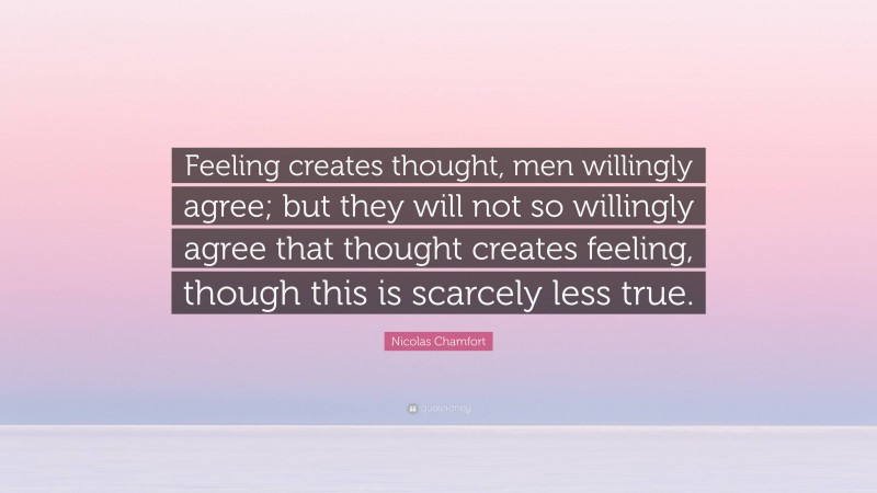 Nicolas Chamfort Quote: “Feeling creates thought, men willingly agree; but they will not so willingly agree that thought creates feeling, though this is scarcely less true.”