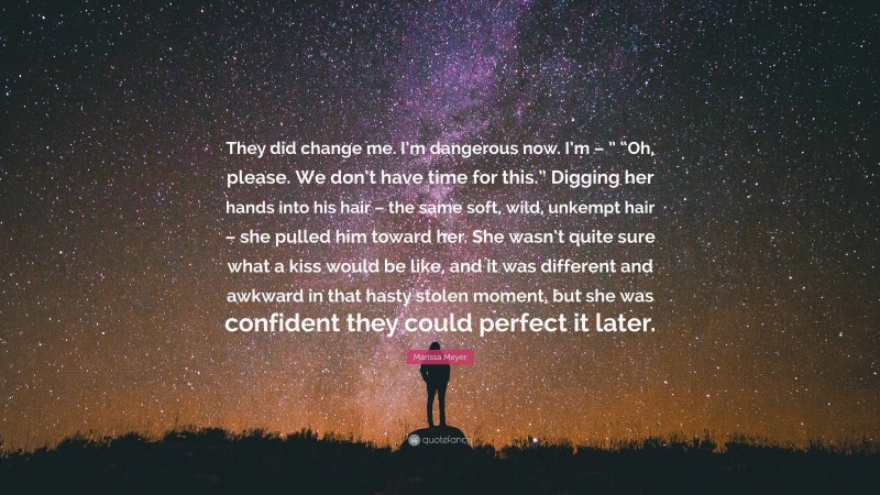 Marissa Meyer Quote: “They did change me. I’m dangerous now. I’m – ” “Oh, please. We don’t have time for this.” Digging her hands into his hair – the same soft, wild, unkempt hair – she pulled him toward her. She wasn’t quite sure what a kiss would be like, and it was different and awkward in that hasty stolen moment, but she was confident they could perfect it later.”