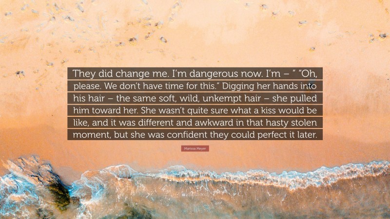 Marissa Meyer Quote: “They did change me. I’m dangerous now. I’m – ” “Oh, please. We don’t have time for this.” Digging her hands into his hair – the same soft, wild, unkempt hair – she pulled him toward her. She wasn’t quite sure what a kiss would be like, and it was different and awkward in that hasty stolen moment, but she was confident they could perfect it later.”