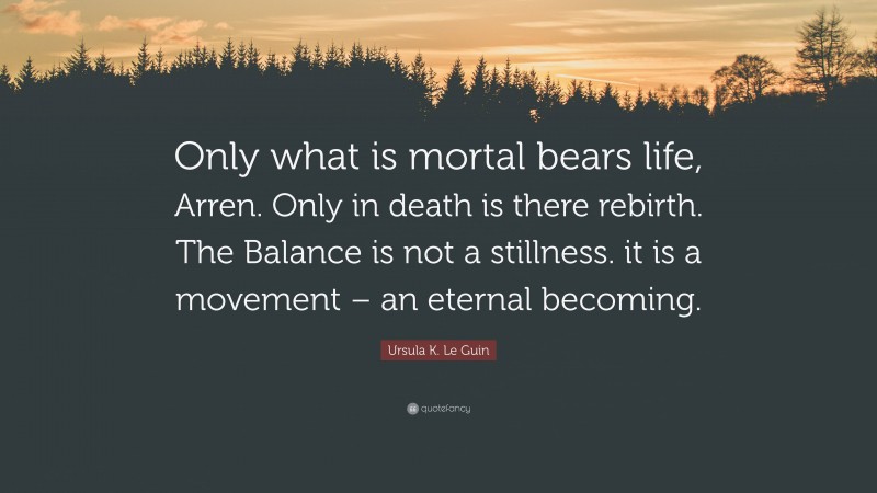 Ursula K. Le Guin Quote: “Only what is mortal bears life, Arren. Only in death is there rebirth. The Balance is not a stillness. it is a movement – an eternal becoming.”