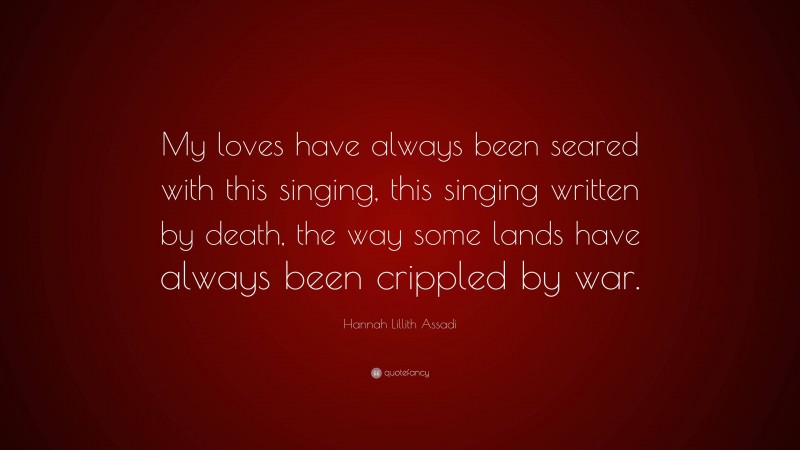 Hannah Lillith Assadi Quote: “My loves have always been seared with this singing, this singing written by death, the way some lands have always been crippled by war.”