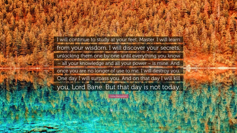 Drew Karpyshyn Quote: “I will continue to study at your feet, Master. I will learn from your wisdom. I will discover your secrets, unlocking them one by one until everything you know – all your knowledge and all your power – is mine. And once you are no longer of use to me, I will destroy you. One day I will surpass you. And on that day I will kill you, Lord Bane. But that day is not today.”