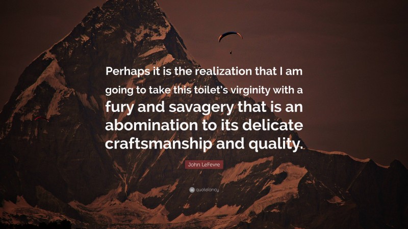 John LeFevre Quote: “Perhaps it is the realization that I am going to take this toilet’s virginity with a fury and savagery that is an abomination to its delicate craftsmanship and quality.”