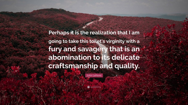 John LeFevre Quote: “Perhaps it is the realization that I am going to take this toilet’s virginity with a fury and savagery that is an abomination to its delicate craftsmanship and quality.”