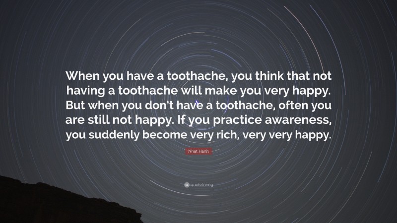 Nhat Hanh Quote: “When you have a toothache, you think that not having a toothache will make you very happy. But when you don’t have a toothache, often you are still not happy. If you practice awareness, you suddenly become very rich, very very happy.”