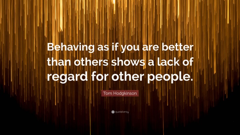 Tom Hodgkinson Quote: “Behaving as if you are better than others shows a lack of regard for other people.”