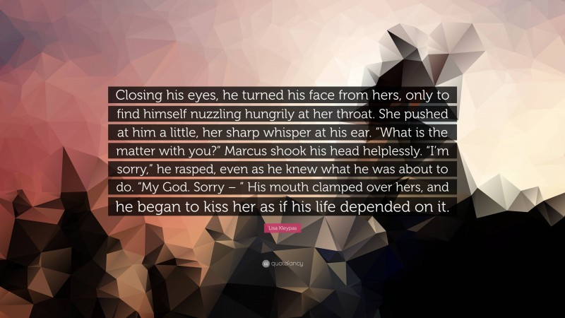 Lisa Kleypas Quote: “Closing his eyes, he turned his face from hers, only to find himself nuzzling hungrily at her throat. She pushed at him a little, her sharp whisper at his ear. “What is the matter with you?” Marcus shook his head helplessly. “I’m sorry,” he rasped, even as he knew what he was about to do. “My God. Sorry – ” His mouth clamped over hers, and he began to kiss her as if his life depended on it.”