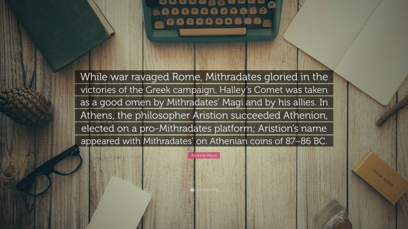 Adrienne Mayor Quote: “While war ravaged Rome, Mithradates gloried in the victories of the Greek campaign. Halley’s Comet was taken as a good omen by Mithradates’ Magi and by his allies. In Athens, the philosopher Aristion succeeded Athenion, elected on a pro-Mithradates platform; Aristion’s name appeared with Mithradates’ on Athenian coins of 87–86 BC.”