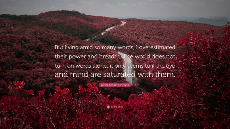 Lynne Sharon Schwartz Quote: “But living amid so many words, I overestimated their power and breadth. The world does not turn on words alone; it only seems to if the eye and mind are saturated with them.”