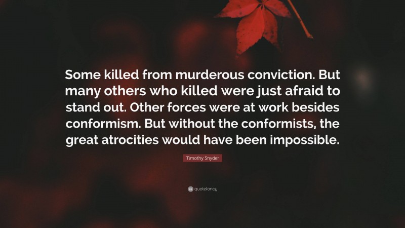 Timothy Snyder Quote: “Some killed from murderous conviction. But many others who killed were just afraid to stand out. Other forces were at work besides conformism. But without the conformists, the great atrocities would have been impossible.”