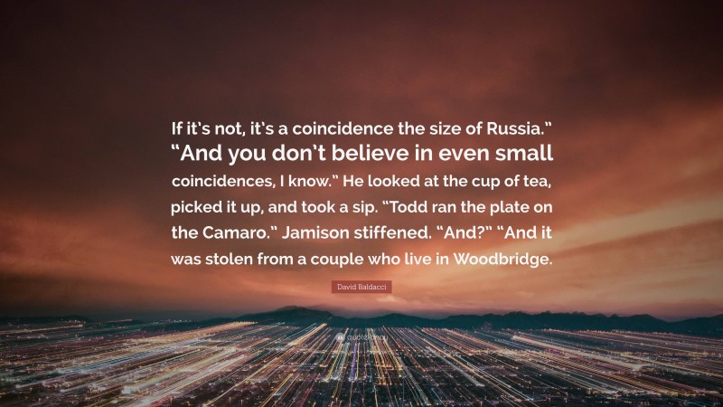 David Baldacci Quote: “If it’s not, it’s a coincidence the size of Russia.” “And you don’t believe in even small coincidences, I know.” He looked at the cup of tea, picked it up, and took a sip. “Todd ran the plate on the Camaro.” Jamison stiffened. “And?” “And it was stolen from a couple who live in Woodbridge.”