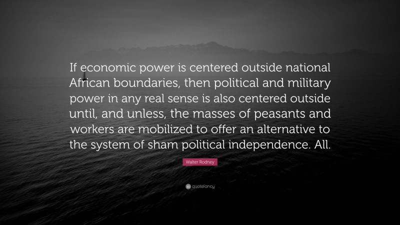 Walter Rodney Quote: “If economic power is centered outside national African boundaries, then political and military power in any real sense is also centered outside until, and unless, the masses of peasants and workers are mobilized to offer an alternative to the system of sham political independence. All.”