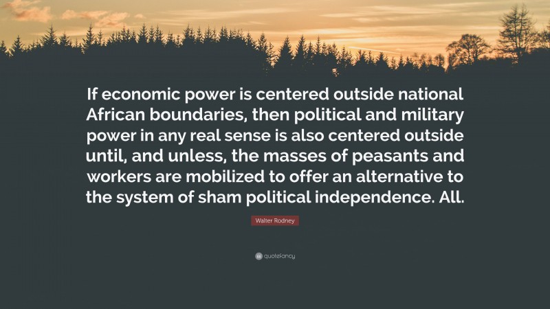 Walter Rodney Quote: “If economic power is centered outside national African boundaries, then political and military power in any real sense is also centered outside until, and unless, the masses of peasants and workers are mobilized to offer an alternative to the system of sham political independence. All.”