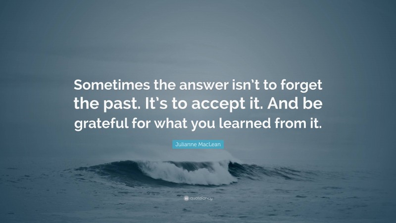 Julianne MacLean Quote: “Sometimes the answer isn’t to forget the past. It’s to accept it. And be grateful for what you learned from it.”