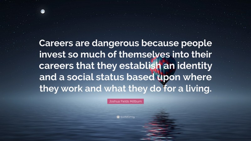 Joshua Fields Millburn Quote: “Careers are dangerous because people invest so much of themselves into their careers that they establish an identity and a social status based upon where they work and what they do for a living.”