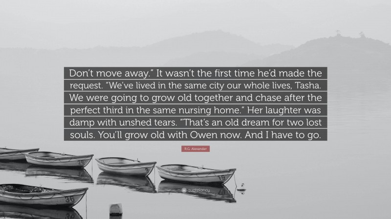 R.G. Alexander Quote: “Don’t move away.” It wasn’t the first time he’d made the request. “We’ve lived in the same city our whole lives, Tasha. We were going to grow old together and chase after the perfect third in the same nursing home.” Her laughter was damp with unshed tears. “That’s an old dream for two lost souls. You’ll grow old with Owen now. And I have to go.”