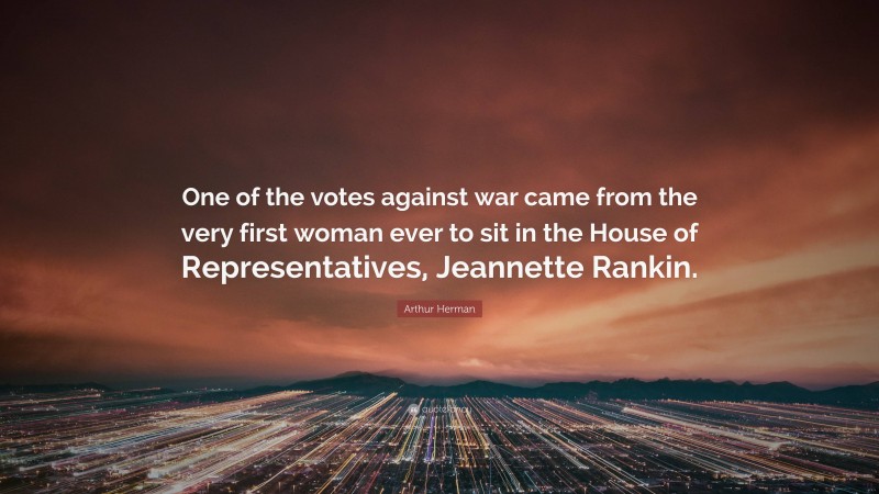 Arthur Herman Quote: “One of the votes against war came from the very first woman ever to sit in the House of Representatives, Jeannette Rankin.”