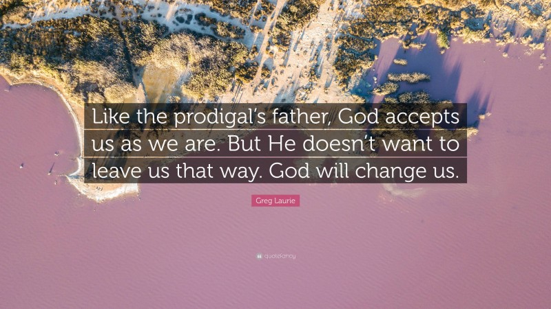 Greg Laurie Quote: “Like the prodigal’s father, God accepts us as we are. But He doesn’t want to leave us that way. God will change us.”