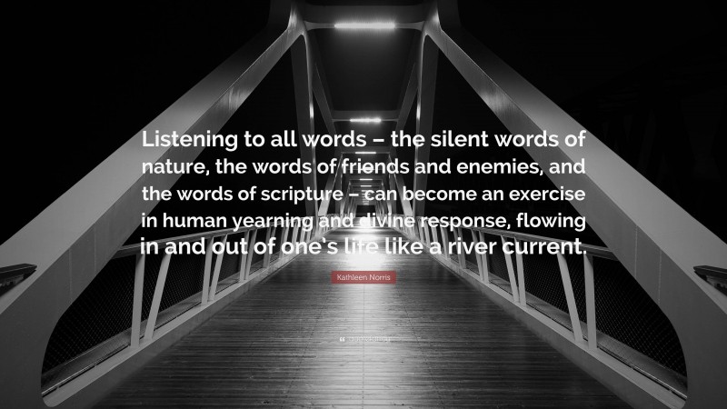 Kathleen Norris Quote: “Listening to all words – the silent words of nature, the words of friends and enemies, and the words of scripture – can become an exercise in human yearning and divine response, flowing in and out of one’s life like a river current.”