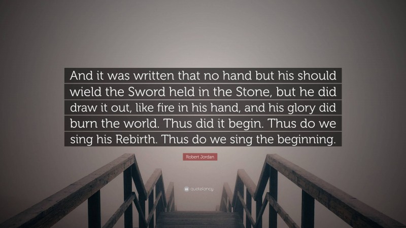 Robert Jordan Quote: “And it was written that no hand but his should wield the Sword held in the Stone, but he did draw it out, like fire in his hand, and his glory did burn the world. Thus did it begin. Thus do we sing his Rebirth. Thus do we sing the beginning.”