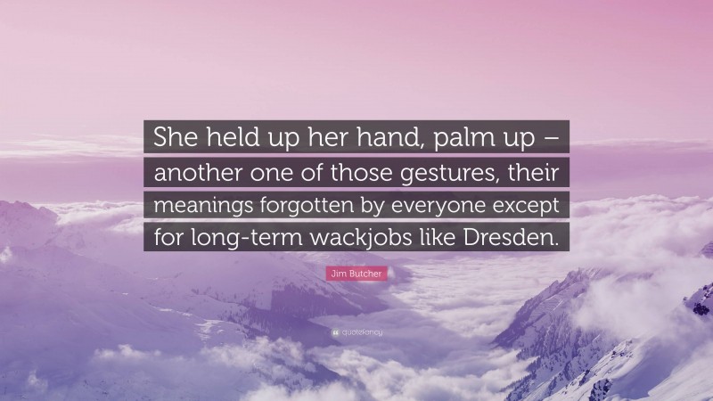 Jim Butcher Quote: “She held up her hand, palm up – another one of those gestures, their meanings forgotten by everyone except for long-term wackjobs like Dresden.”