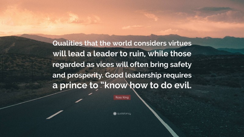 Ross King Quote: “Qualities that the world considers virtues will lead a leader to ruin, while those regarded as vices will often bring safety and prosperity. Good leadership requires a prince to “know how to do evil.”