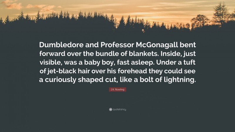 J.K. Rowling Quote: “Dumbledore and Professor McGonagall bent forward over the bundle of blankets. Inside, just visible, was a baby boy, fast asleep. Under a tuft of jet-black hair over his forehead they could see a curiously shaped cut, like a bolt of lightning.”