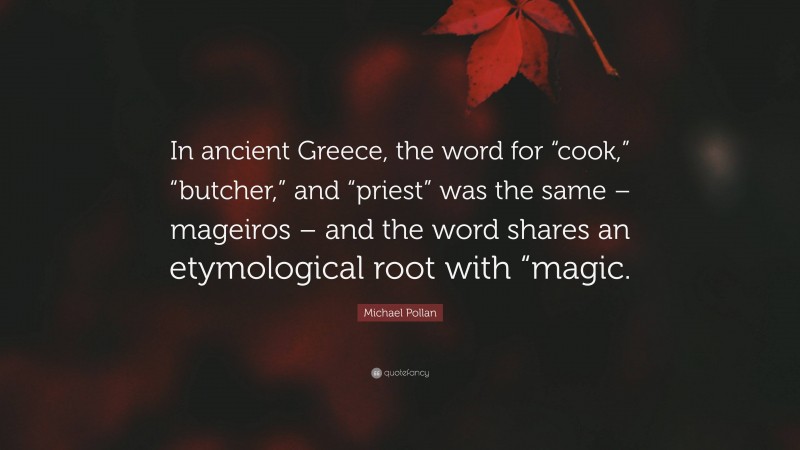 Michael Pollan Quote: “In ancient Greece, the word for “cook,” “butcher,” and “priest” was the same – mageiros – and the word shares an etymological root with “magic.”