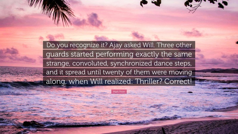 Mark Frost Quote: “Do you recognize it? Ajay asked Will. Three other guards started performing exactly the same strange, convoluted, synchronized dance steps, and it spread until twenty of them were moving along, when Will realized: Thriller? Correct!”